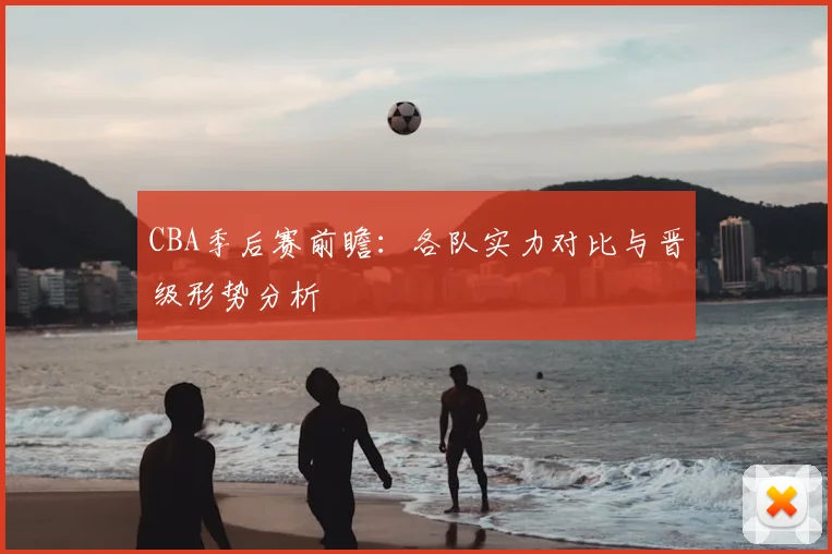 CBA季后赛前瞻：各队实力对比与晋级形势分析