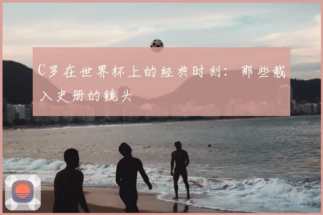 C罗在世界杯上的经典时刻:那些载入史册的镜头