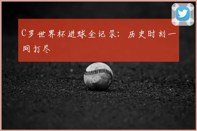 C罗世界杯进球全记录：历史时刻一网打尽